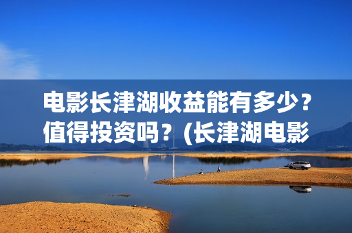 电影长津湖收益能有多少？值得投资吗？(长津湖电影收益归谁)