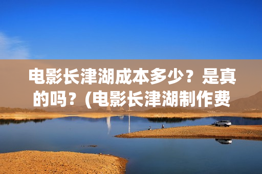 电影长津湖成本多少？是真的吗？(电影长津湖制作费)