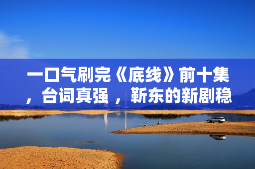 一口气刷完《底线》前十集，台词真强 ，靳东的新剧稳了