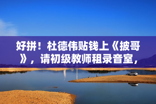 好拼！杜德伟贴钱上《披哥》，请初级教师租录音室，唱跳精准不似60岁白叟