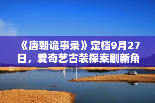 《唐朝诡事录》定档9月27日，爱奇艺古装探案剧新角度，猎奇志怪加盟！