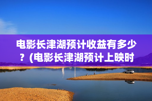 电影长津湖预计收益有多少？(电影长津湖预计上映时间)