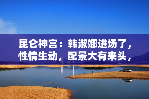 昆仑神宫：韩淑娜进场了，性情生动，配景大有来头，终局让人不测