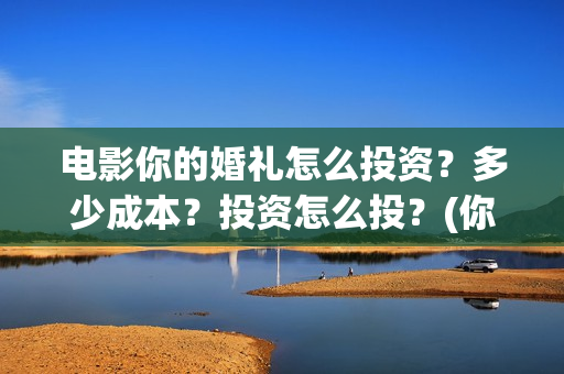 电影你的婚礼怎么投资？多少成本？投资怎么投？(你的婚礼电影讲解)