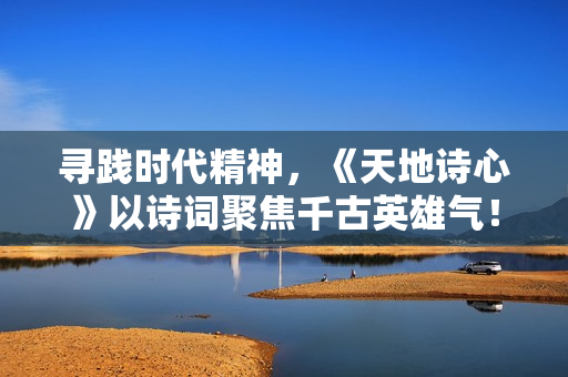 寻践时代精神，《天地诗心》以诗词聚焦千古英雄气！