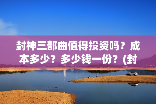 封神三部曲值得投资吗？成本多少？多少钱一份？(封神三部曲讲的什么)