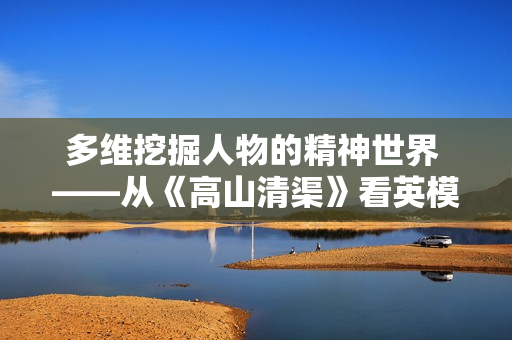 多维挖掘人物的精神世界 ——从《高山清渠》看英模形象的塑造