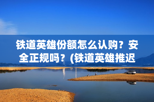 铁道英雄份额怎么认购？安全正规吗？(铁道英雄推迟)