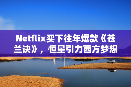 Netflix买下往年爆款《苍兰诀》，恒星引力西方梦想剧集受国际市场追捧