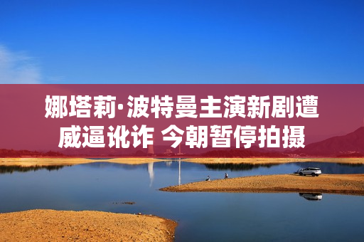娜塔莉·波特曼主演新剧遭威逼讹诈 今朝暂停拍摄