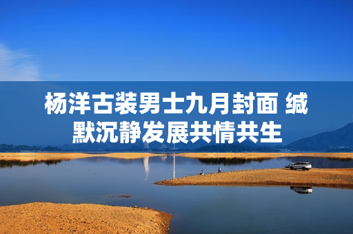 杨洋古装男士九月封面 缄默沉静发展共情共生