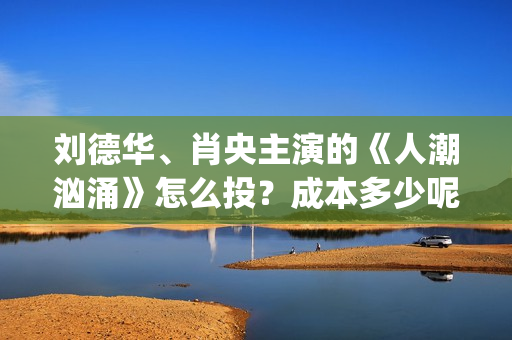 刘德华、肖央主演的《人潮汹涌》怎么投？成本多少呢？(刘德华肖央新片)
