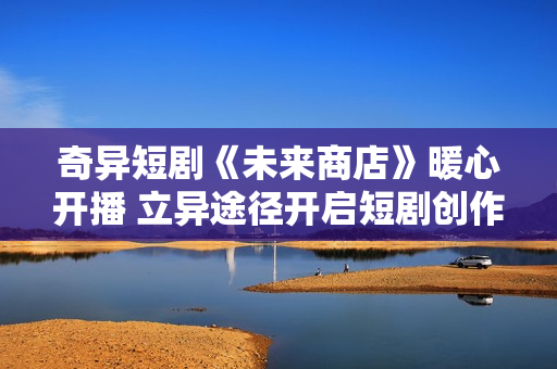 奇异短剧《未来商店》暖心开播 立异途径开启短剧创作新模式