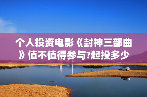 个人投资电影《封神三部曲》值不值得参与?起投多少?预计收益多少?(个人投资电影在)