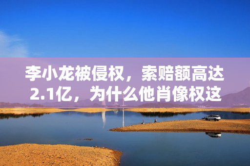 李小龙被侵权，索赔额高达2.1亿，为什么他肖像权这么值钱？