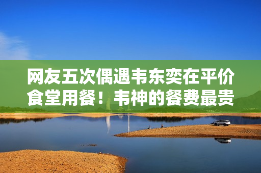 网友五次偶遇韦东奕在平价食堂用餐！韦神的餐费最贵一次才15元