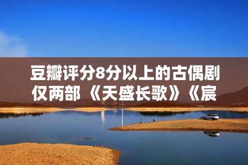 豆瓣评分8分以上的古偶剧仅两部 《天盛长歌》《宸汐缘》