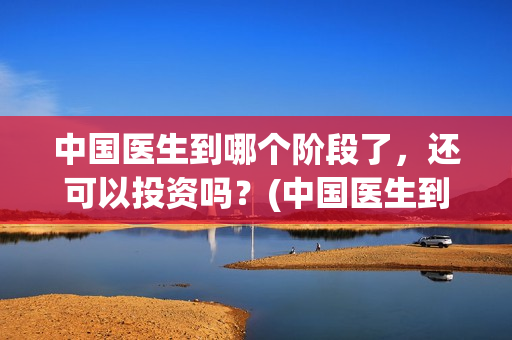 中国医生到哪个阶段了，还可以投资吗？(中国医生到哪个医院看病)