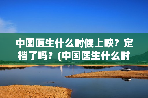 中国医生什么时候上映？定档了吗？(中国医生什么时候开机)