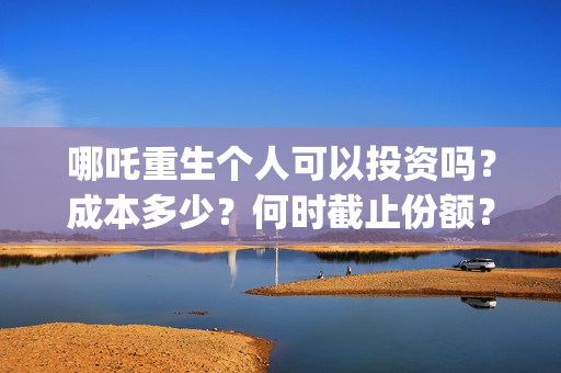 哪吒重生个人可以投资吗？成本多少？何时截止份额？ (谁有哪吒重生)