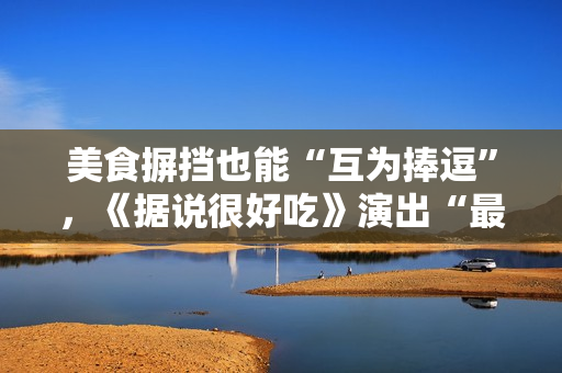 美食摒挡也能“互为捧逗”，《据说很好吃》演出“最佳搭档”的降生