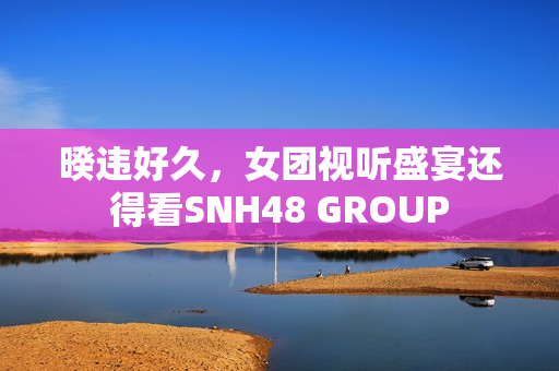 暌违好久，女团视听盛宴还得看SNH48 GROUP