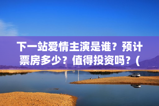 下一站爱情主演是谁？预计票房多少？值得投资吗？(下一站爱情拍完了吗)