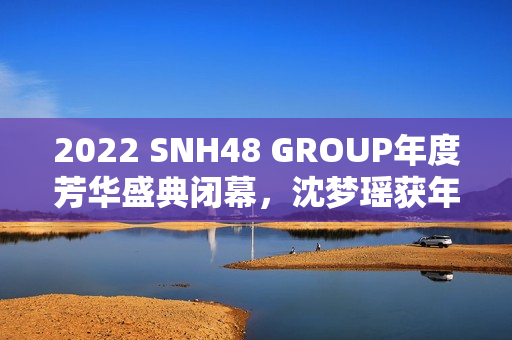 2022 SNH48 GROUP年度芳华盛典闭幕，沈梦瑶获年度影响力成员金奖