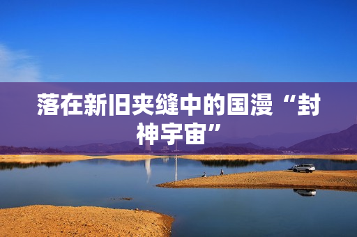 落在新旧夹缝中的国漫“封神宇宙”