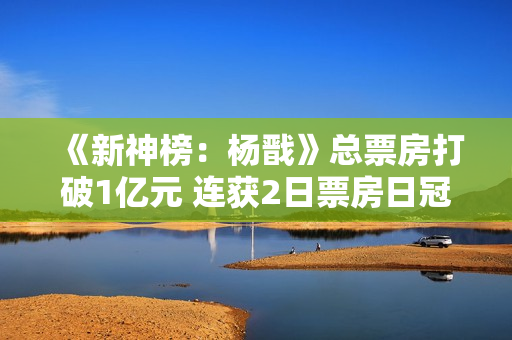 《新神榜：杨戬》总票房打破1亿元 连获2日票房日冠