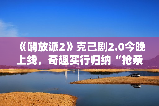 《嗨放派2》克己剧2.0今晚上线，奇趣实行归纳“抢亲”大戏