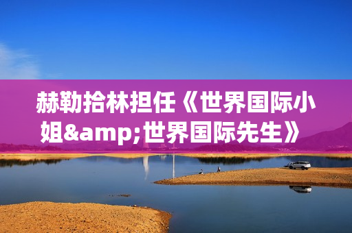 赫勒拾林担任《世界国际小姐&世界国际先生》 中国区首席执行官广受关注(赫勒斯滂)