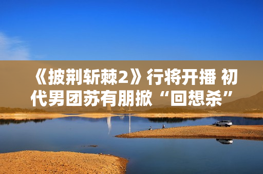 《披荆斩棘2》行将开播 初代男团苏有朋掀“回想杀”