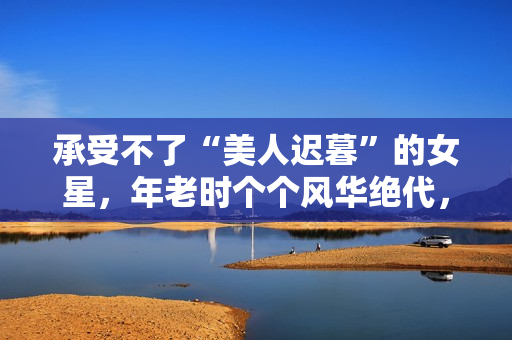 承受不了“美人迟暮”的女星，年老时个个风华绝代，老了变脸上瘾