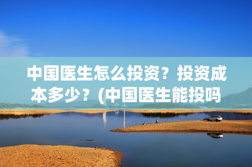 中国医生怎么投资？投资成本多少？(中国医生能投吗)