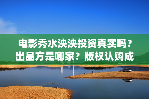 电影秀水泱泱投资真实吗？出品方是哪家？版权认购成本是？(秀水泱泱上映时间)