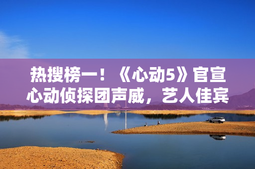 热搜榜一！《心动5》官宣心动侦探团声威，艺人佳宾人气高低立见