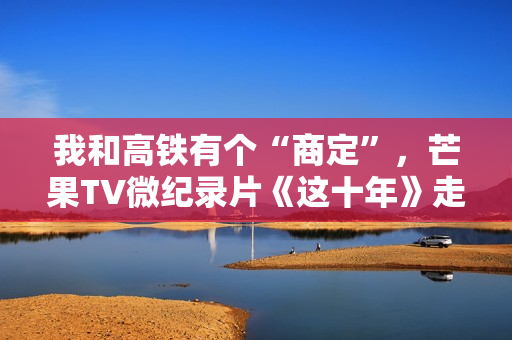 我和高铁有个“商定”，芒果TV微纪录片《这十年》走近高铁建设者赵京