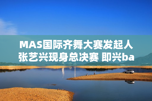 MAS国际齐舞大赛发起人张艺兴现身总决赛 即兴battle燃炸全场