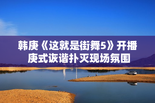 韩庚《这就是街舞5》开播 庚式诙谐扑灭现场氛围