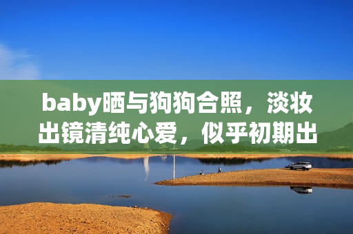 baby晒与狗狗合照，淡妆出镜清纯心爱，似乎初期出道时