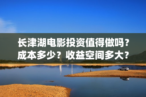 长津湖电影投资值得做吗？成本多少？收益空间多大？(长津湖电影哪家投资)