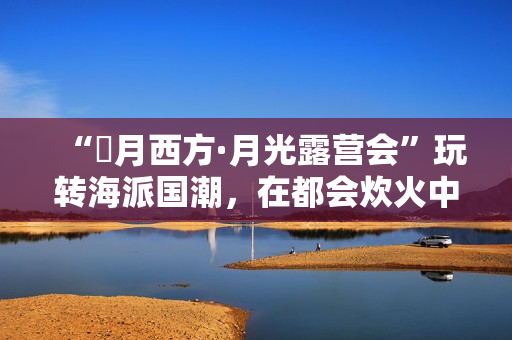 “朤月西方·月光露营会”玩转海派国潮，在都会炊火中安慰人心