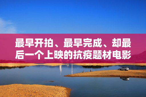 最早开拍、最早完成、却最后一个上映的抗疫题材电影《人间有她》讲三个城市三段情