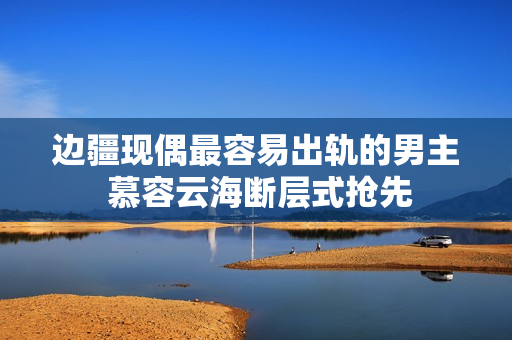 边疆现偶最容易出轨的男主 慕容云海断层式抢先