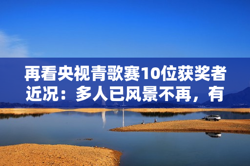 再看央视青歌赛10位获奖者近况：多人已风景不再，有人不幸早逝