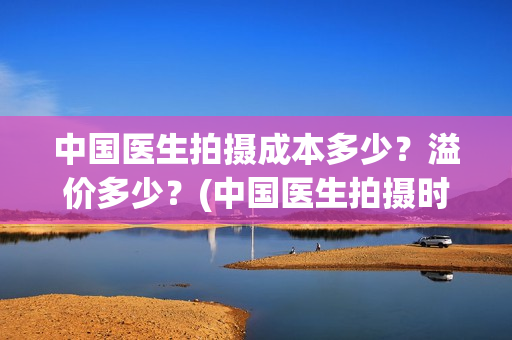 中国医生拍摄成本多少？溢价多少？(中国医生拍摄时长)