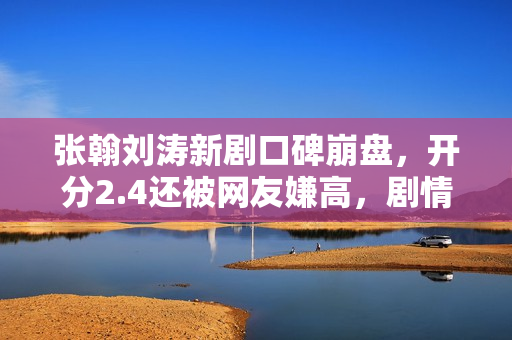 张翰刘涛新剧口碑崩盘，开分2.4还被网友嫌高，剧情台词激发争议