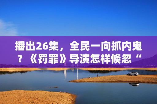 播出26集，全民一向抓内鬼？《罚罪》导演怎样倏忽“开窍了”