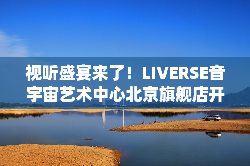 视听盛宴来了！LIVERSE音宇宙艺术中心北京旗舰店开业首演完美呈献(视听盛宴是用来形容什么的)